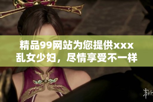 精品99网站为您提供xxx乱女少妇，尽情享受不一样的精彩体验。