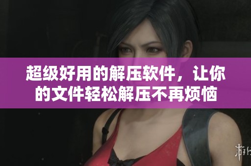 超级好用的解压软件，让你的文件轻松解压不再烦恼
