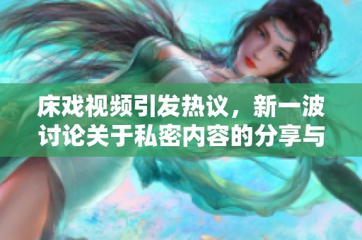 床戏视频引发热议，新一波讨论关于私密内容的分享与隐私保护问题