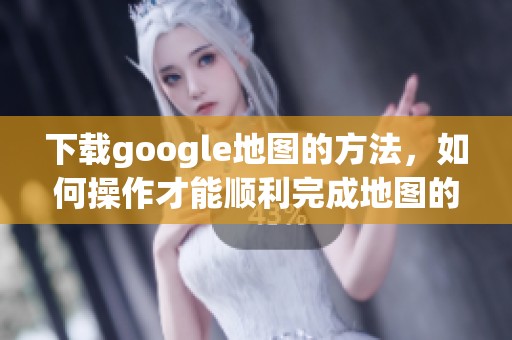下载google地图的方法，如何操作才能顺利完成地图的下载？