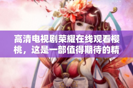 高清电视剧荣耀在线观看樱桃，这是一部值得期待的精彩作品