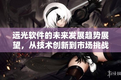 远光软件的未来发展趋势展望，从技术创新到市场挑战全面解析