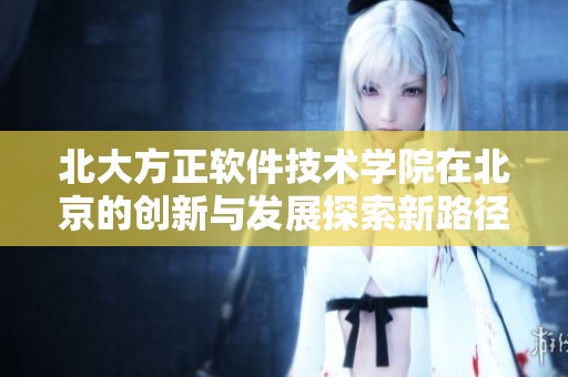 北大方正软件技术学院在北京的创新与发展探索新路径