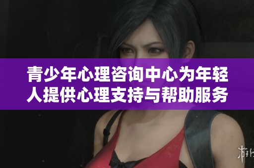 青少年心理咨询中心为年轻人提供心理支持与帮助服务