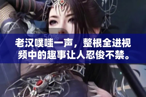 老汉噗嗤一声，整根全进视频中的趣事让人忍俊不禁。