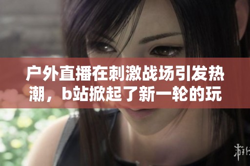 户外直播在刺激战场引发热潮，b站掀起了新一轮的玩家互动盛宴