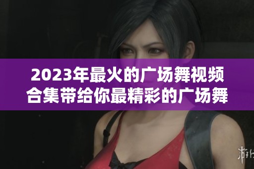 2023年最火的广场舞视频合集带给你最精彩的广场舞视频大全