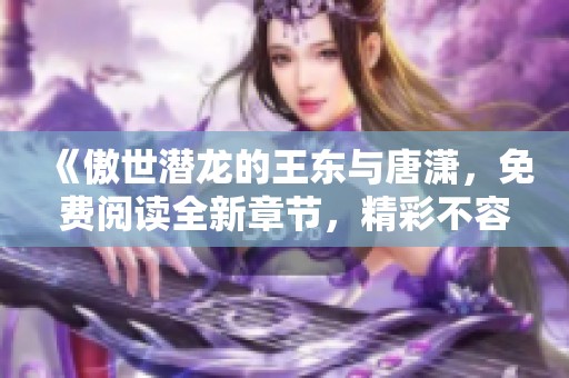 《傲世潜龙的王东与唐潇，免费阅读全新章节，精彩不容错过》
