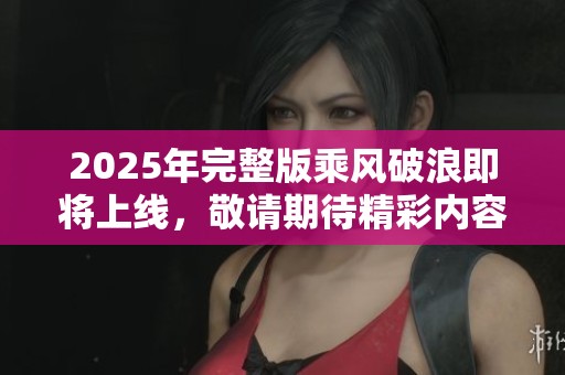 2025年完整版乘风破浪即将上线，敬请期待精彩内容的逐步揭晓！