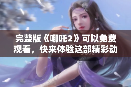 完整版《哪吒2》可以免费观看，快来体验这部精彩动画电影的魅力吧