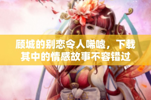 顾城的别恋令人唏嘘，下载其中的情感故事不容错过
