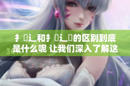 扌喿辶和扌喿辶畐的区别到底是什么呢 让我们深入了解这两者的不同之处