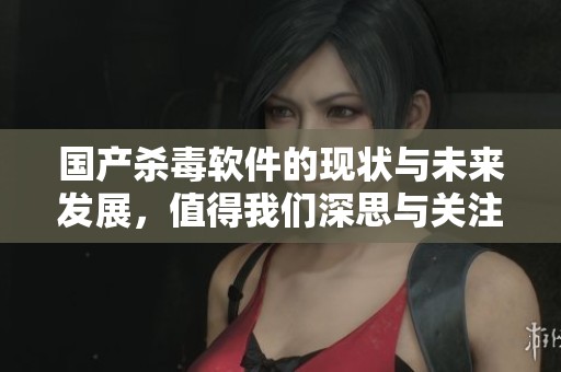 国产杀毒软件的现状与未来发展，值得我们深思与关注