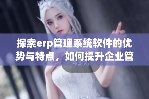 探索erp管理系统软件的优势与特点，如何提升企业管理效率与决策能力