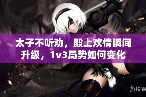 太子不听劝，殿上欢情瞬间升级，1v3局势如何变化