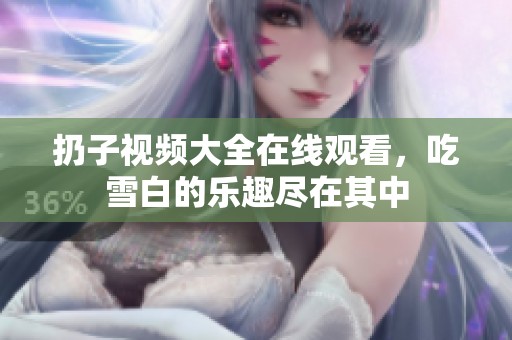 扔子视频大全在线观看，吃雪白的乐趣尽在其中