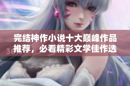 完结神作小说十大巅峰作品推荐，必看精彩文学佳作选择