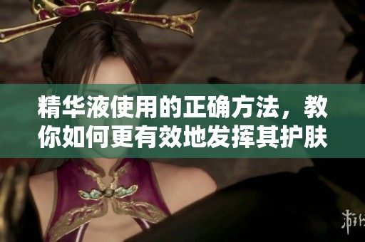 精华液使用的正确方法，教你如何更有效地发挥其护肤效果