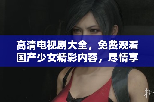 高清电视剧大全，免费观看国产少女精彩内容，尽情享受！