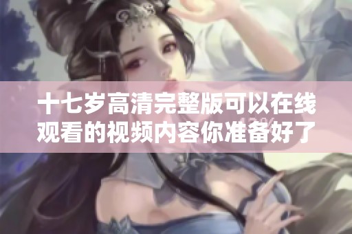 十七岁高清完整版可以在线观看的视频内容你准备好了吗