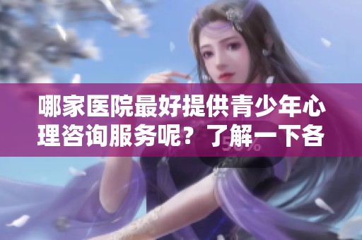 哪家医院最好提供青少年心理咨询服务呢？了解一下各大医院的专业情况吧！