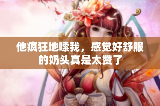 他疯狂地嗦我，感觉好舒服的奶头真是太赞了