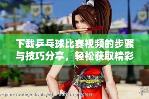下载乒乓球比赛视频的步骤与技巧分享，轻松获取精彩瞬间