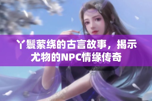 丫鬟萦绕的古言故事，揭示尤物的NPC情缘传奇