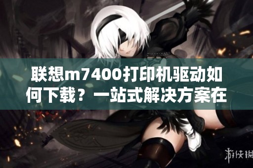 联想m7400打印机驱动如何下载？一站式解决方案在这里提供！