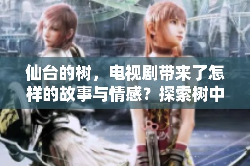 仙台的树，电视剧带来了怎样的故事与情感？探索树中隐藏的人生与记忆。