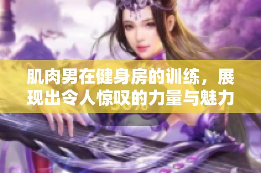 肌肉男在健身房的训练，展现出令人惊叹的力量与魅力