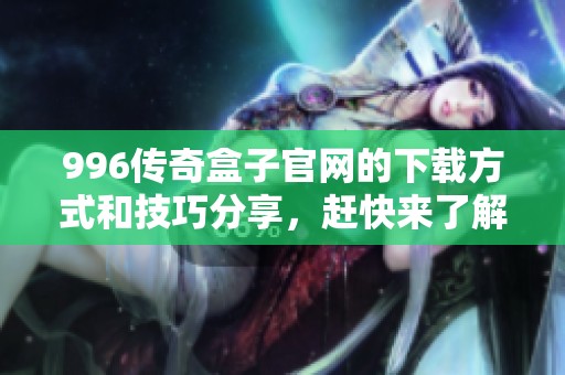 996传奇盒子官网的下载方式和技巧分享，赶快来了解！