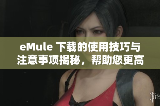 eMule 下载的使用技巧与注意事项揭秘，帮助您更高效地完成文件分享
