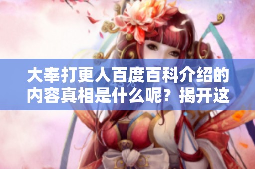 大奉打更人百度百科介绍的内容真相是什么呢？揭开这部作品的神秘面纱