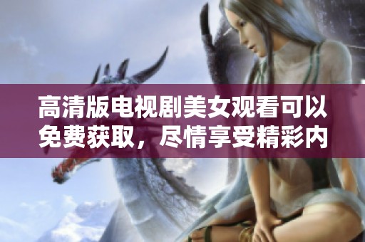 高清版电视剧美女观看可以免费获取，尽情享受精彩内容和迷人魅力！