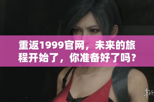 重返1999官网，未来的旅程开始了，你准备好了吗？