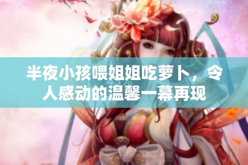 半夜小孩喂姐姐吃萝卜，令人感动的温馨一幕再现