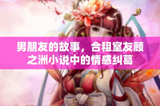 男朋友的故事，合租室友顾之洲小说中的情感纠葛