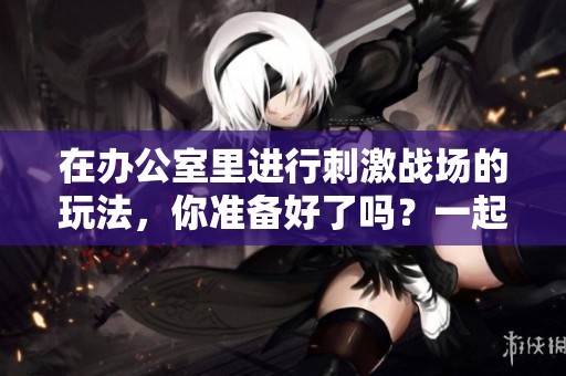 在办公室里进行刺激战场的玩法，你准备好了吗？一起探索这场战斗的乐趣吧！