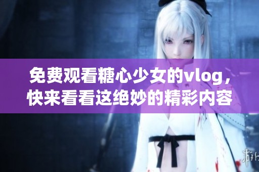 免费观看糖心少女的vlog，快来看看这绝妙的精彩内容吧！