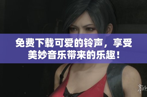 免费下载可爱的铃声，享受美妙音乐带来的乐趣！