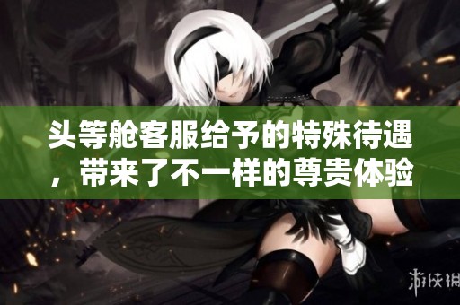头等舱客服给予的特殊待遇，带来了不一样的尊贵体验