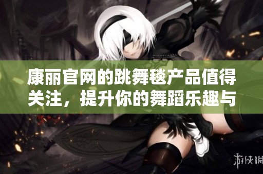 康丽官网的跳舞毯产品值得关注，提升你的舞蹈乐趣与体验