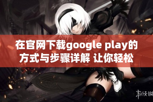 在官网下载google play的方式与步骤详解 让你轻松获取所需应用