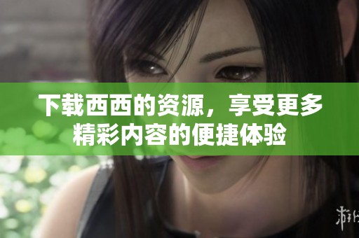 下载西西的资源，享受更多精彩内容的便捷体验