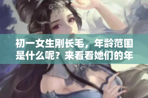 初一女生刚长毛，年龄范围是什么呢？来看看她们的年龄吧！