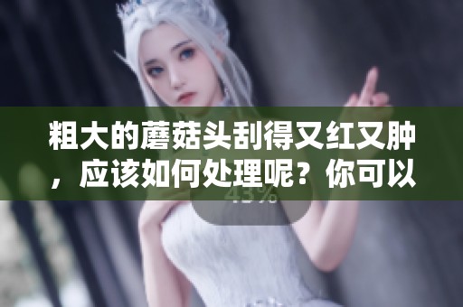 粗大的蘑菇头刮得又红又肿，应该如何处理呢？你可以试试这些方法！