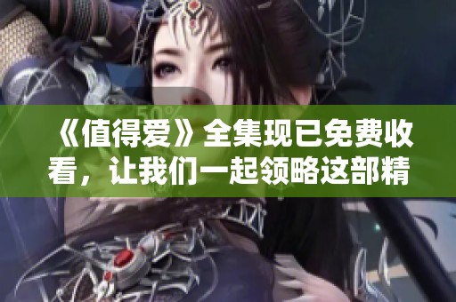 《值得爱》全集现已免费收看，让我们一起领略这部精彩作品的魅力与感动！