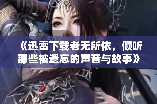 《迅雷下载老无所依，倾听那些被遗忘的声音与故事》