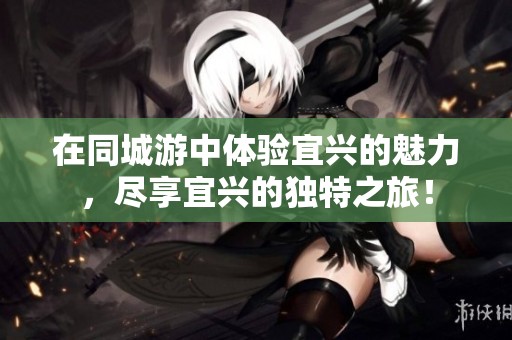 在同城游中体验宜兴的魅力，尽享宜兴的独特之旅！